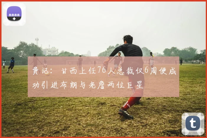 费记：甘西上任76人总裁仅6周便成功引进布朗与老詹两位巨星